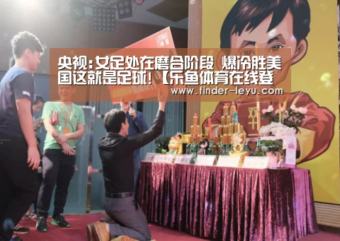 央视:女足处在磨合阶段 爆冷胜美国这就是足球!【乐鱼体育在线登陆】(图3) 乐鱼体育在线登陆